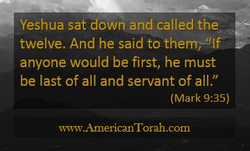 Yeshua sat down and called the twelve. And he said to them, “If anyone would be first, he must be last of all and servant of all.” Mark 9:35