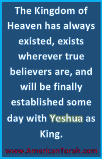 The Kingdom of Heaven has always existed, exists wherever true believers are, and will be finally established some day with Yeshua as King.