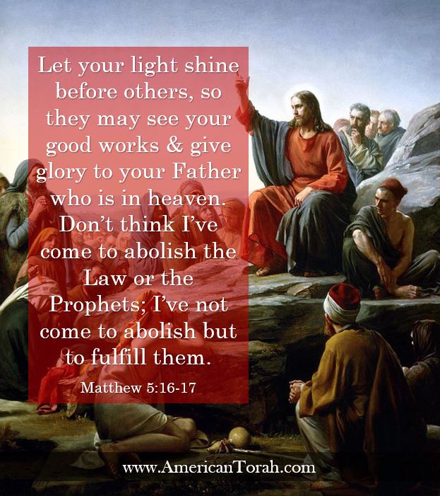 let your light shine before others, so that they may see your good works and give glory to your Father who is in heaven.  (17)  Do not think that I have come to abolish the Law or the Prophets; I have not come to abolish them but to fulfill them.