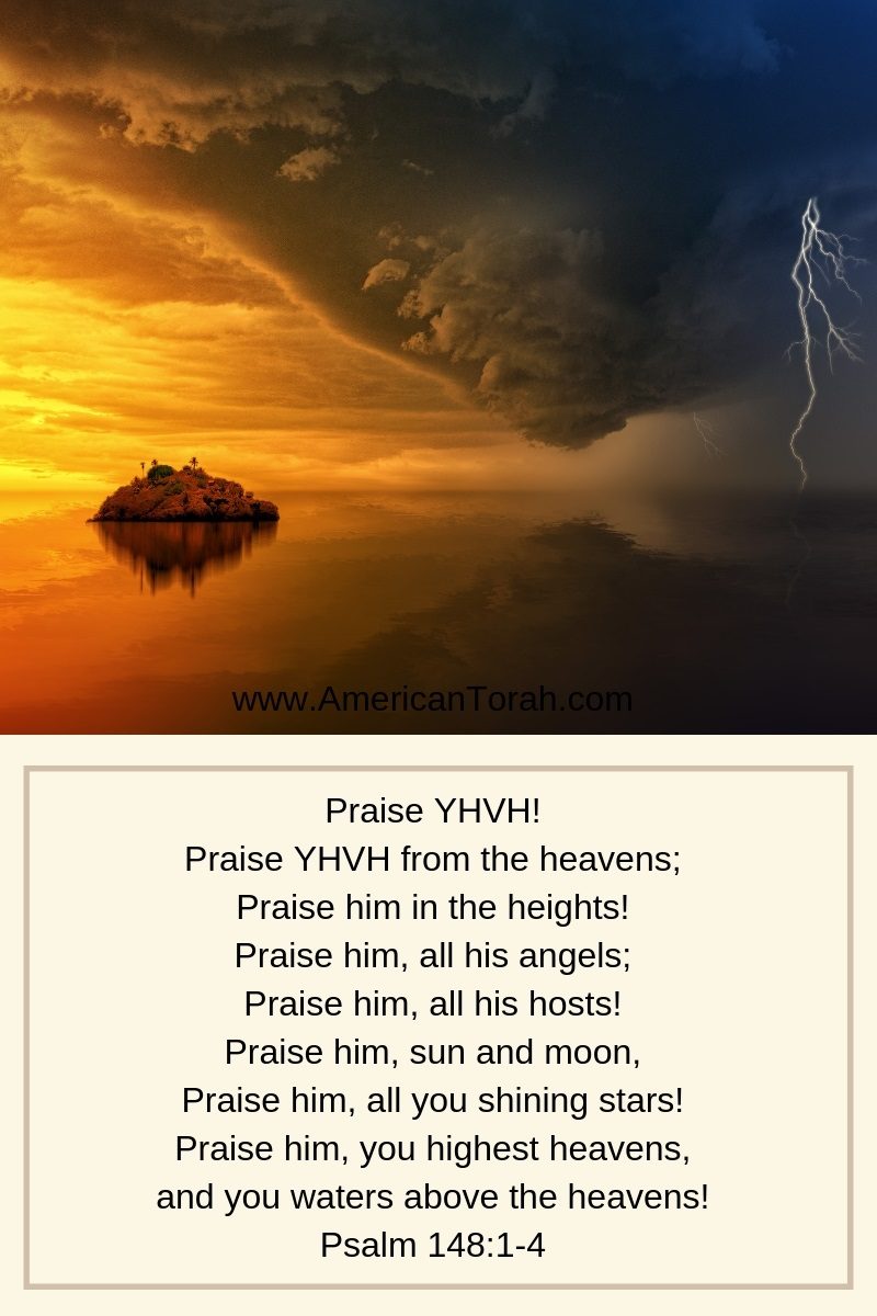 Praise YHVH! Praise YHVH from the heavens; Praise him in the heights! Praise him, all his angels; Praise him, all his hosts! Praise him, sun and moon, Praise him, all you shining stars! Praise him, you highest heavens, and you waters above the heavens! Psalm 148:1-4